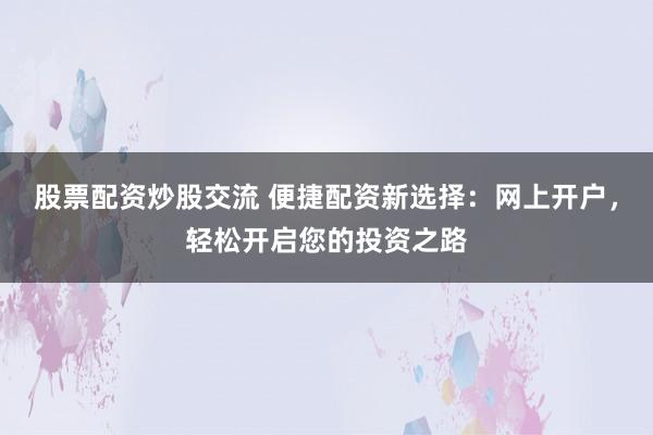 股票配资炒股交流 便捷配资新选择：网上开户，轻松开启您的投资之路