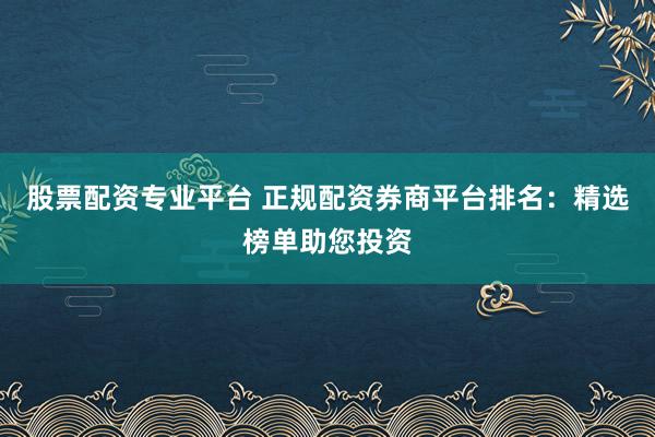 股票配资专业平台 正规配资券商平台排名：精选榜单助您投资