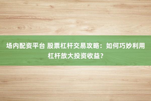 场内配资平台 股票杠杆交易攻略：如何巧妙利用杠杆放大投资收益？