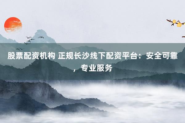 股票配资机构 正规长沙线下配资平台：安全可靠，专业服务