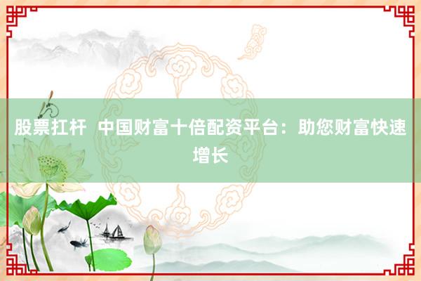 股票扛杆  中国财富十倍配资平台：助您财富快速增长
