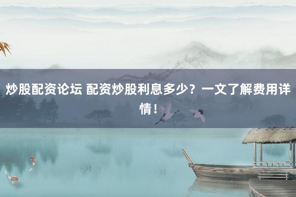 炒股配资论坛 配资炒股利息多少？一文了解费用详情！