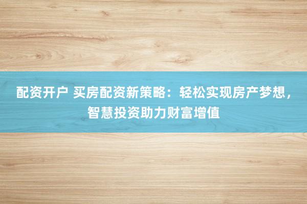 配资开户 买房配资新策略：轻松实现房产梦想，智慧投资助力财富增值
