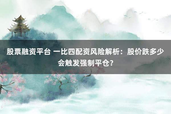 股票融资平台 一比四配资风险解析：股价跌多少会触发强制平仓？