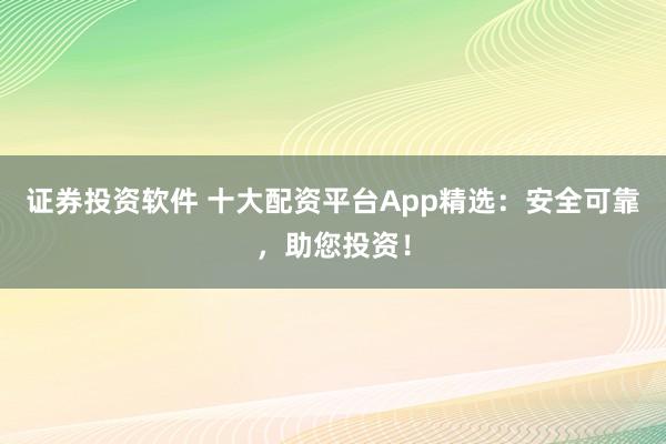 证券投资软件 十大配资平台App精选：安全可靠，助您投资！