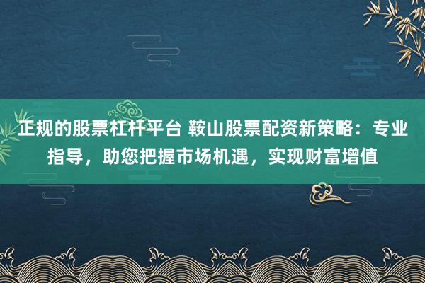 正规的股票杠杆平台 鞍山股票配资新策略：专业指导，助您把握市场机遇，实现财富增值