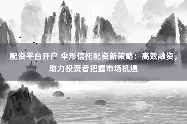 配资平台开户 伞形信托配资新策略：高效融资，助力投资者把握市场机遇