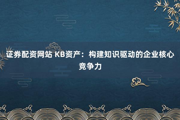证券配资网站 KB资产：构建知识驱动的企业核心竞争力