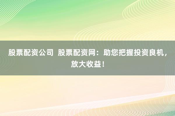 股票配资公司  股票配资网：助您把握投资良机，放大收益！