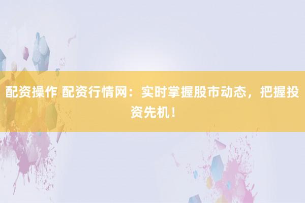 配资操作 配资行情网：实时掌握股市动态，把握投资先机！