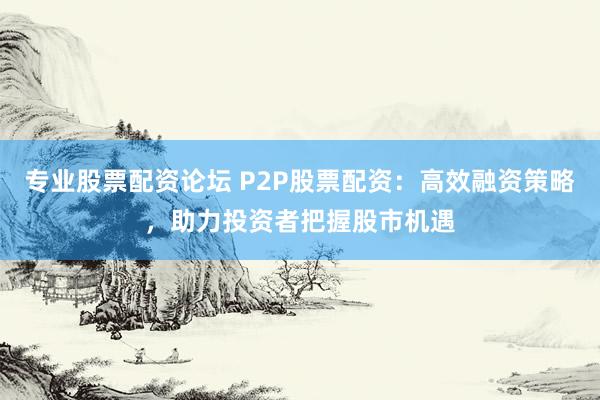 专业股票配资论坛 P2P股票配资：高效融资策略，助力投资者把握股市机遇