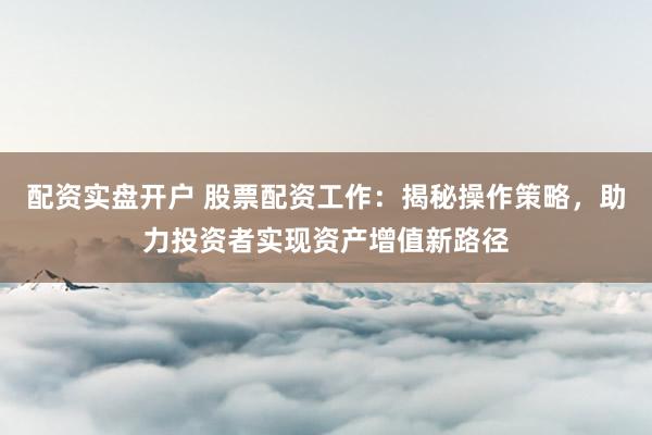 配资实盘开户 股票配资工作：揭秘操作策略，助力投资者实现资产增值新路径