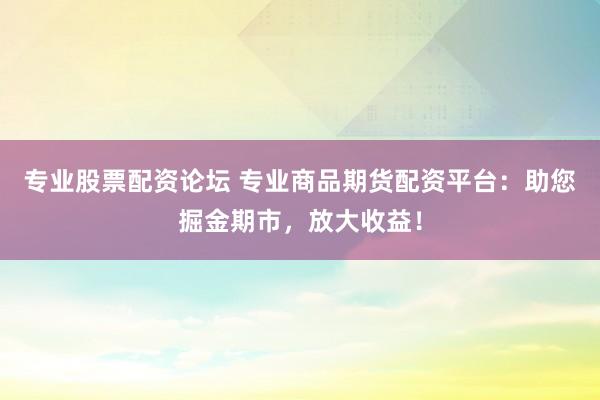 专业股票配资论坛 专业商品期货配资平台：助您掘金期市，放大收益！