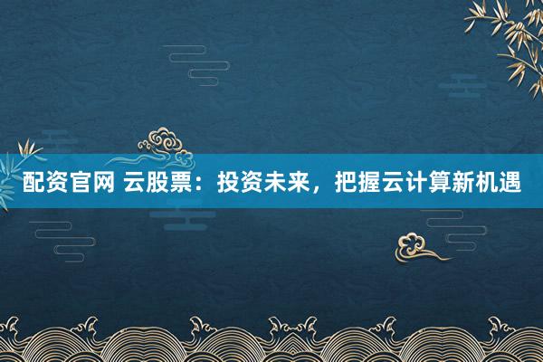配资官网 云股票：投资未来，把握云计算新机遇