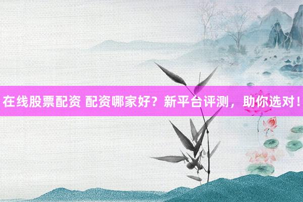 在线股票配资 配资哪家好？新平台评测，助你选对！