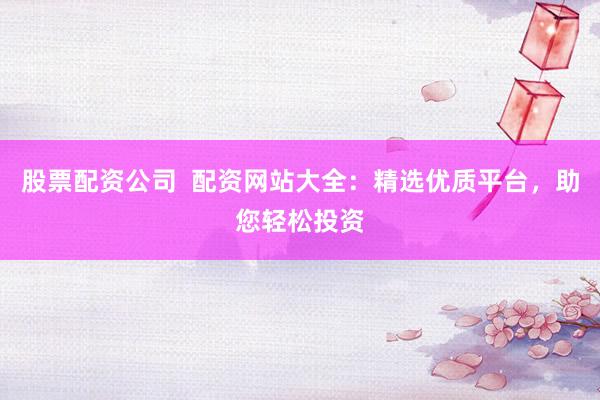股票配资公司  配资网站大全：精选优质平台，助您轻松投资