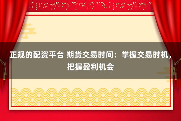 正规的配资平台 期货交易时间：掌握交易时机，把握盈利机会