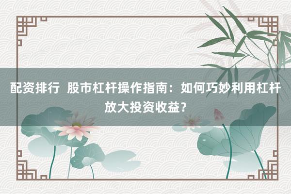 配资排行  股市杠杆操作指南：如何巧妙利用杠杆放大投资收益？
