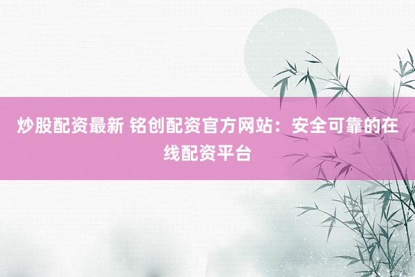 炒股配资最新 铭创配资官方网站：安全可靠的在线配资平台