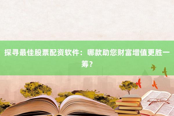 探寻最佳股票配资软件：哪款助您财富增值更胜一筹？