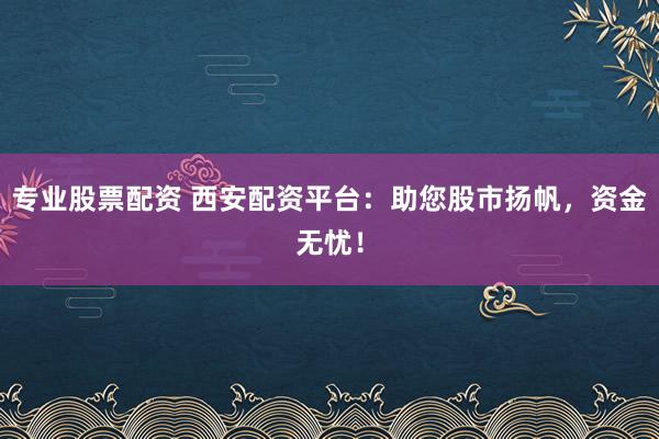 专业股票配资 西安配资平台：助您股市扬帆，资金无忧！