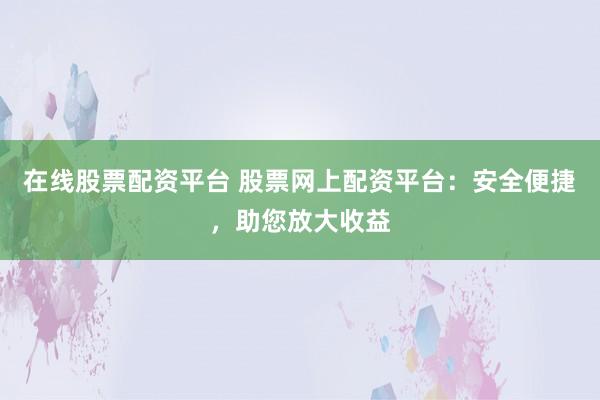 在线股票配资平台 股票网上配资平台：安全便捷，助您放大收益