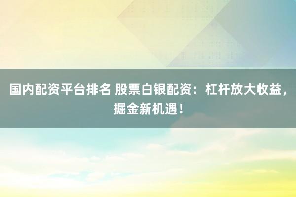 国内配资平台排名 股票白银配资：杠杆放大收益，掘金新机遇！