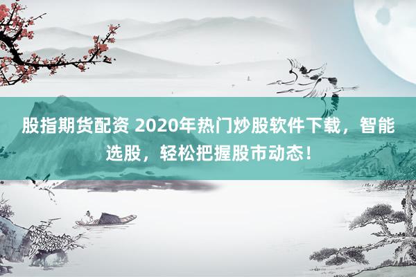 股指期货配资 2020年热门炒股软件下载，智能选股，轻松把握股市动态！