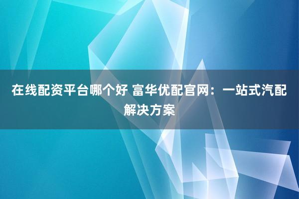 在线配资平台哪个好 富华优配官网：一站式汽配解决方案