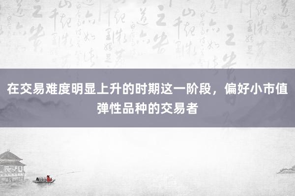 在交易难度明显上升的时期这一阶段，偏好小市值弹性品种的交易者