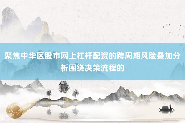 聚焦中华区股市网上杠杆配资的跨周期风险叠加分析围绕决策流程的