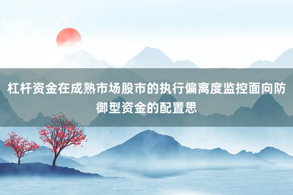 杠杆资金在成熟市场股市的执行偏离度监控面向防御型资金的配置思