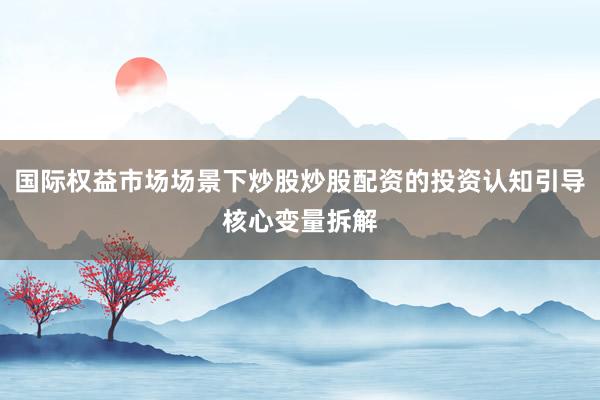 国际权益市场场景下炒股炒股配资的投资认知引导核心变量拆解