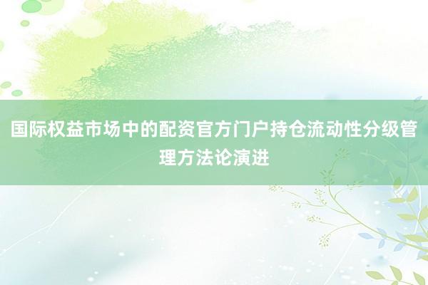 国际权益市场中的配资官方门户持仓流动性分级管理方法论演进