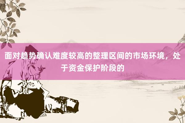 面对趋势确认难度较高的整理区间的市场环境，处于资金保护阶段的
