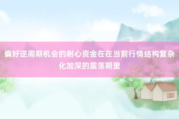 偏好逆周期机会的耐心资金在在当前行情结构复杂化加深的震荡期里