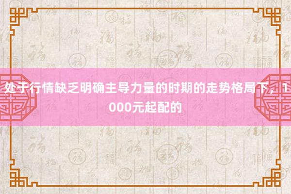 处于行情缺乏明确主导力量的时期的走势格局下，1000元起配的