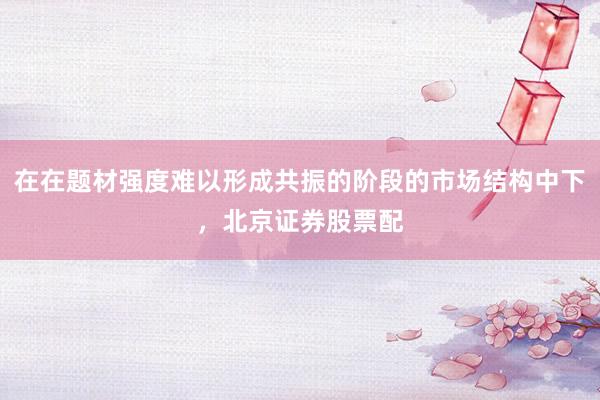 在在题材强度难以形成共振的阶段的市场结构中下，北京证券股票配