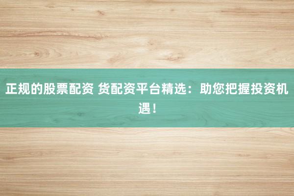 正规的股票配资 货配资平台精选：助您把握投资机遇！