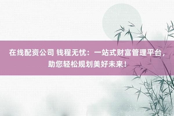 在线配资公司 钱程无忧：一站式财富管理平台，助您轻松规划美好未来！