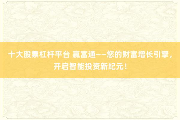 十大股票杠杆平台 赢富通——您的财富增长引擎，开启智能投资新纪元！
