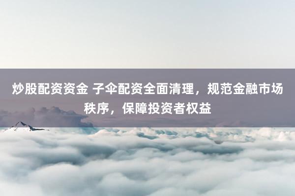 炒股配资资金 子伞配资全面清理，规范金融市场秩序，保障投资者权益