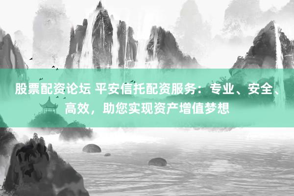 股票配资论坛 平安信托配资服务：专业、安全、高效，助您实现资产增值梦想