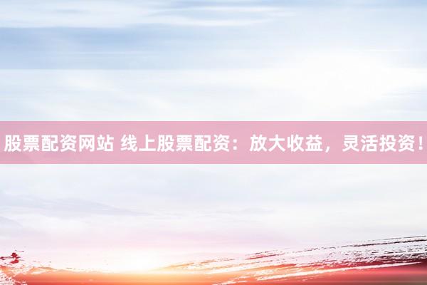 股票配资网站 线上股票配资：放大收益，灵活投资！