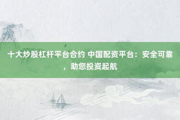十大炒股杠杆平台合约 中国配资平台：安全可靠，助您投资起航