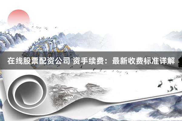 在线股票配资公司 资手续费：最新收费标准详解