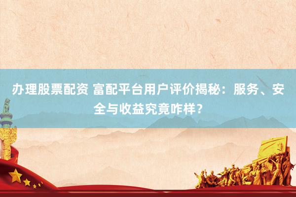 办理股票配资 富配平台用户评价揭秘：服务、安全与收益究竟咋样？