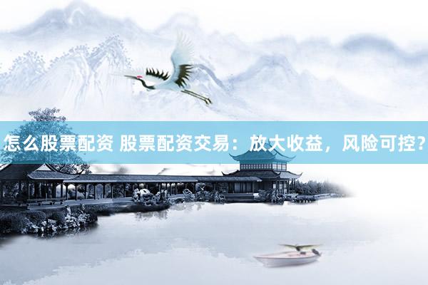 怎么股票配资 股票配资交易：放大收益，风险可控？