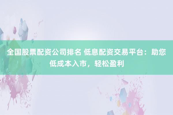 全国股票配资公司排名 低息配资交易平台：助您低成本入市，轻松盈利