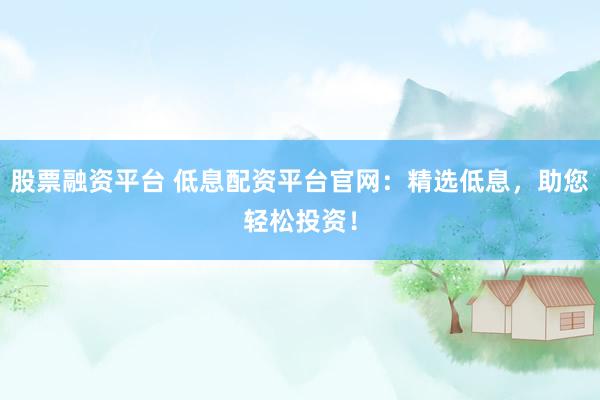 股票融资平台 低息配资平台官网：精选低息，助您轻松投资！